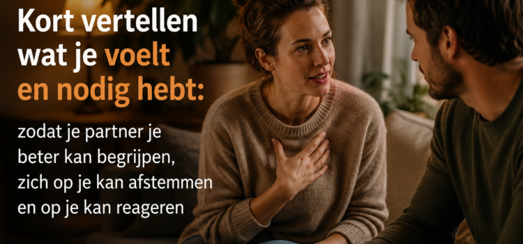 Kort vertellen wat je voelt en nodig hebt: zodat je partner je beter kan begrijpen, op je kan afstemmen en op je kan reageren Kort vertellen wat je voelt en nodig hebt: zodat je partner je beter kan begrijpen, op je kan afstemmen en op je kan reageren